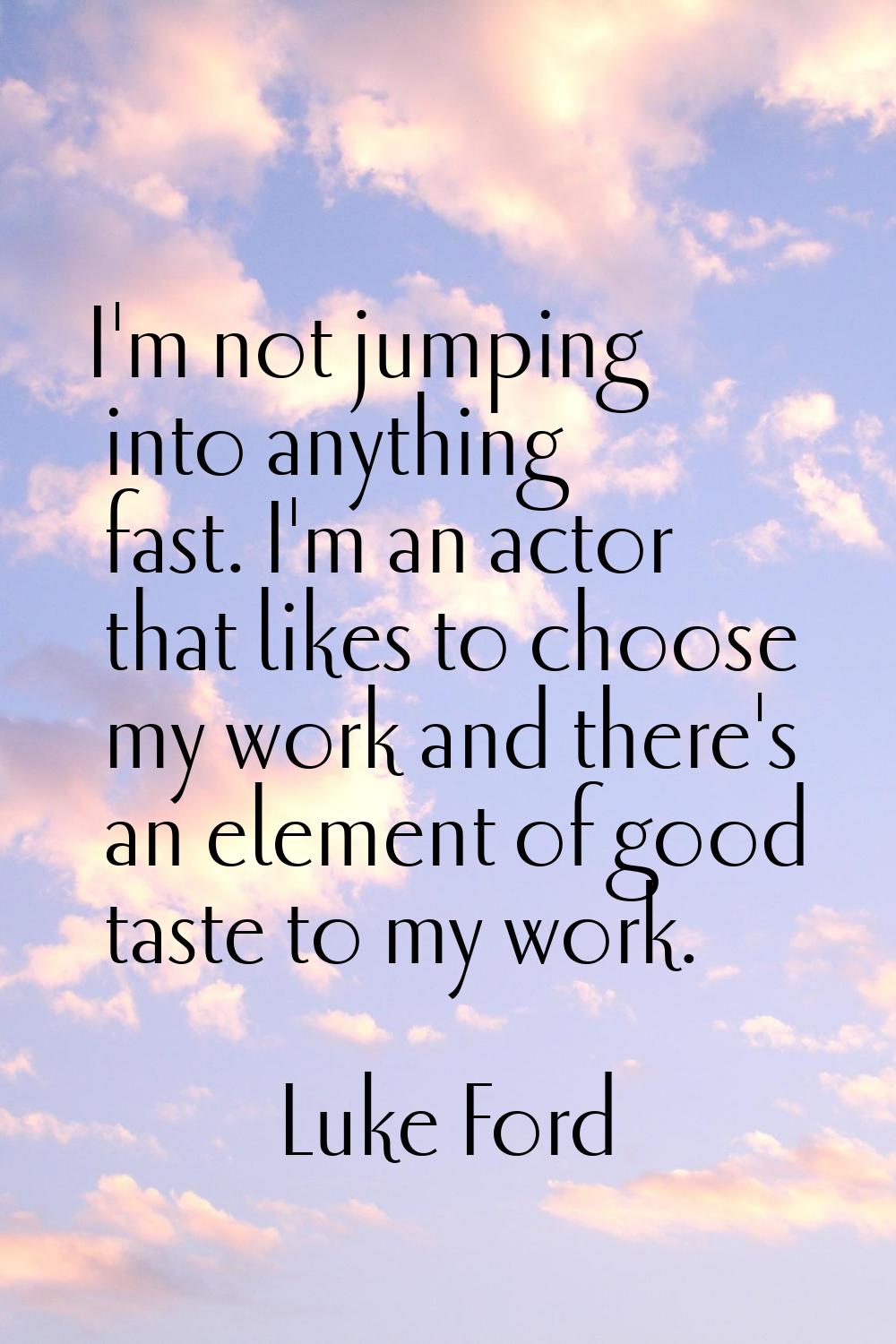 I'm not jumping into anything fast. I'm an actor that likes to choose my work and there's an elemen
