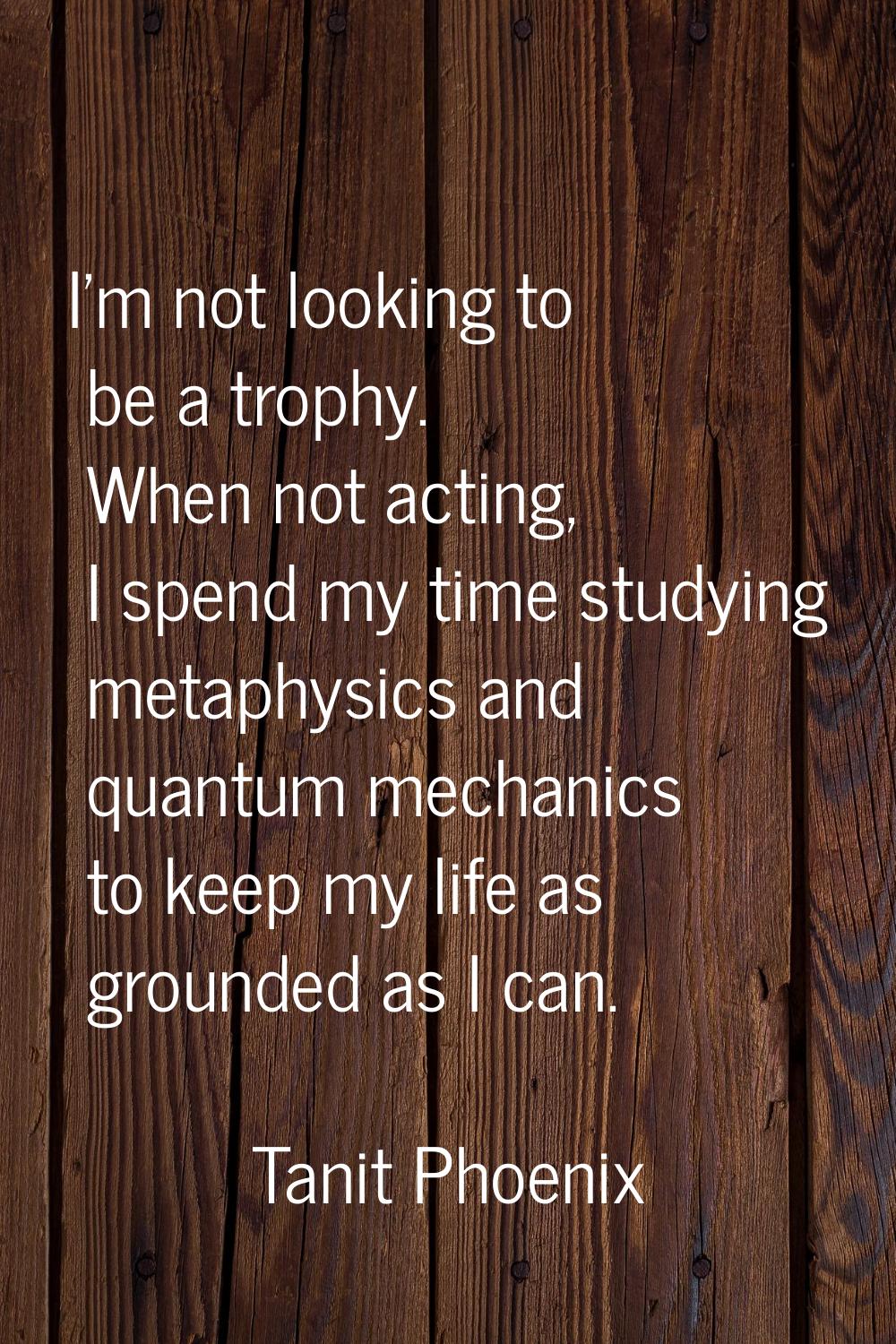 I'm not looking to be a trophy. When not acting, I spend my time studying metaphysics and quantum m