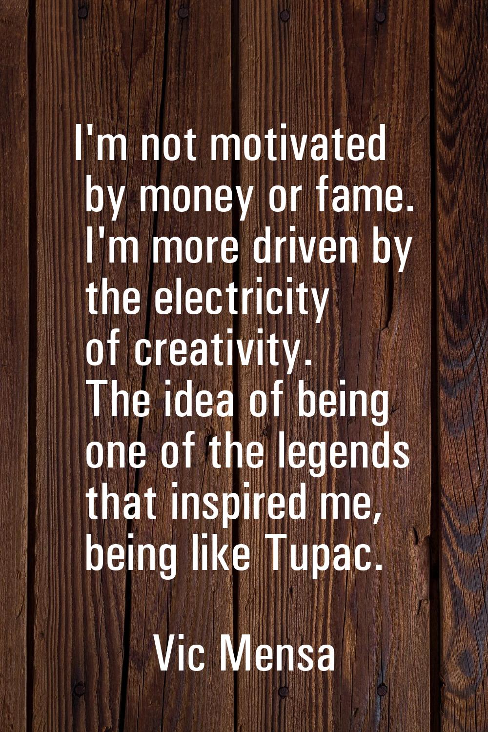 I'm not motivated by money or fame. I'm more driven by the electricity of creativity. The idea of b