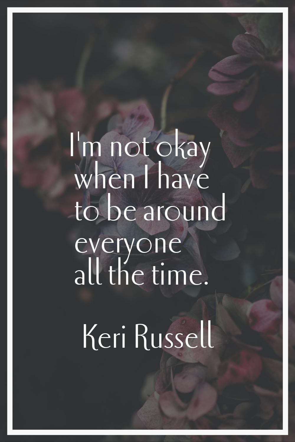 I'm not okay when I have to be around everyone all the time.