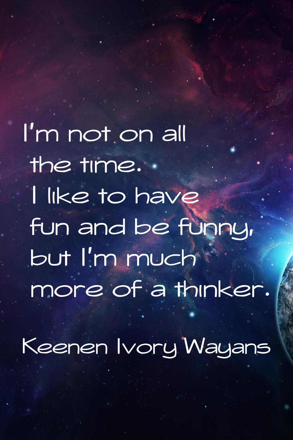 I'm not on all the time. I like to have fun and be funny, but I'm much more of a thinker.