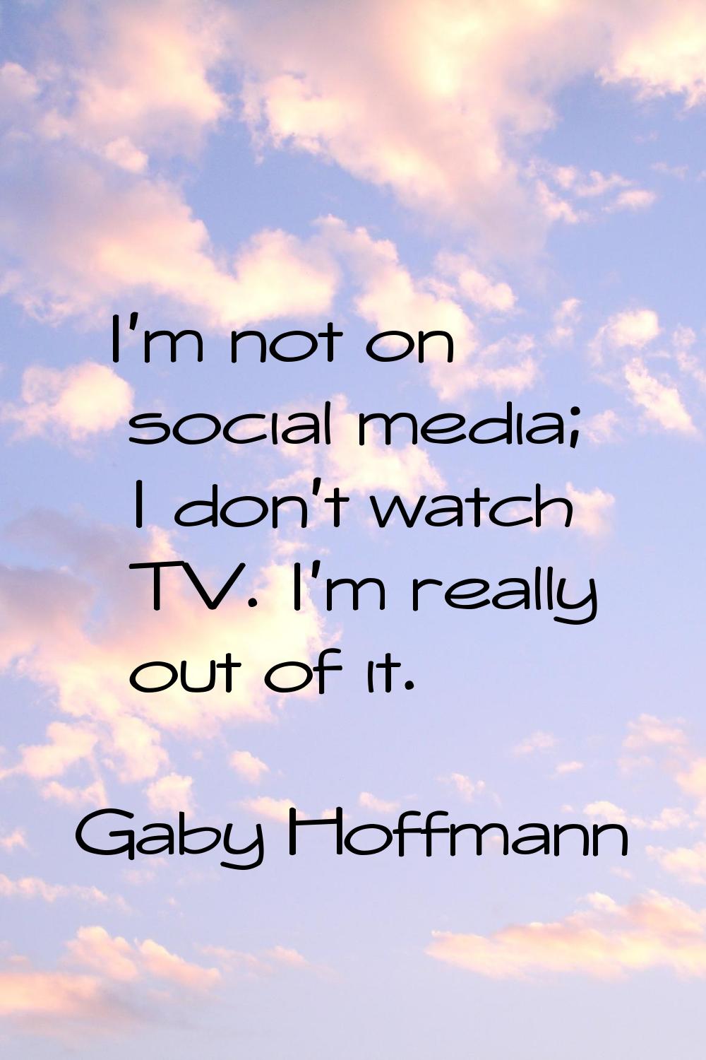 I'm not on social media; I don't watch TV. I'm really out of it.