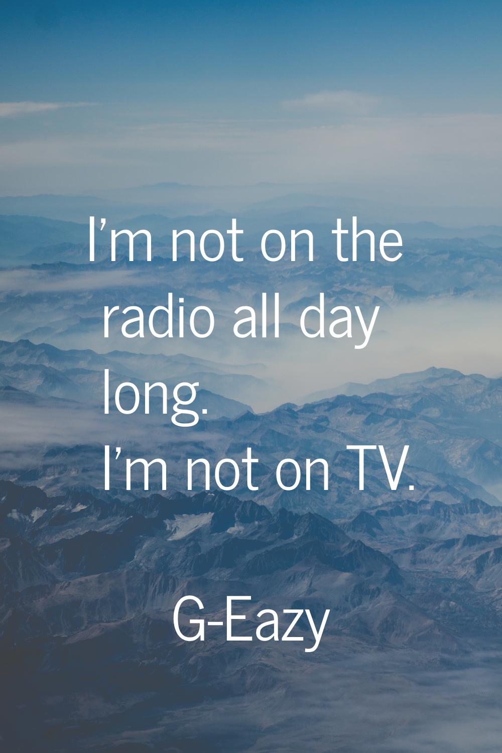 I'm not on the radio all day long. I'm not on TV.