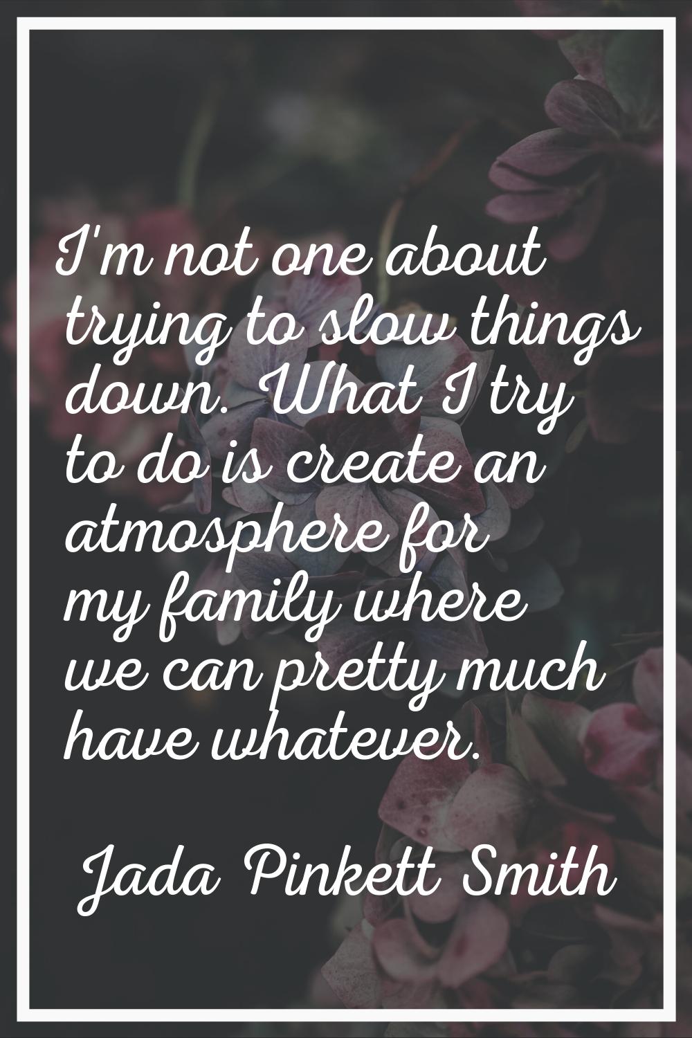I'm not one about trying to slow things down. What I try to do is create an atmosphere for my famil