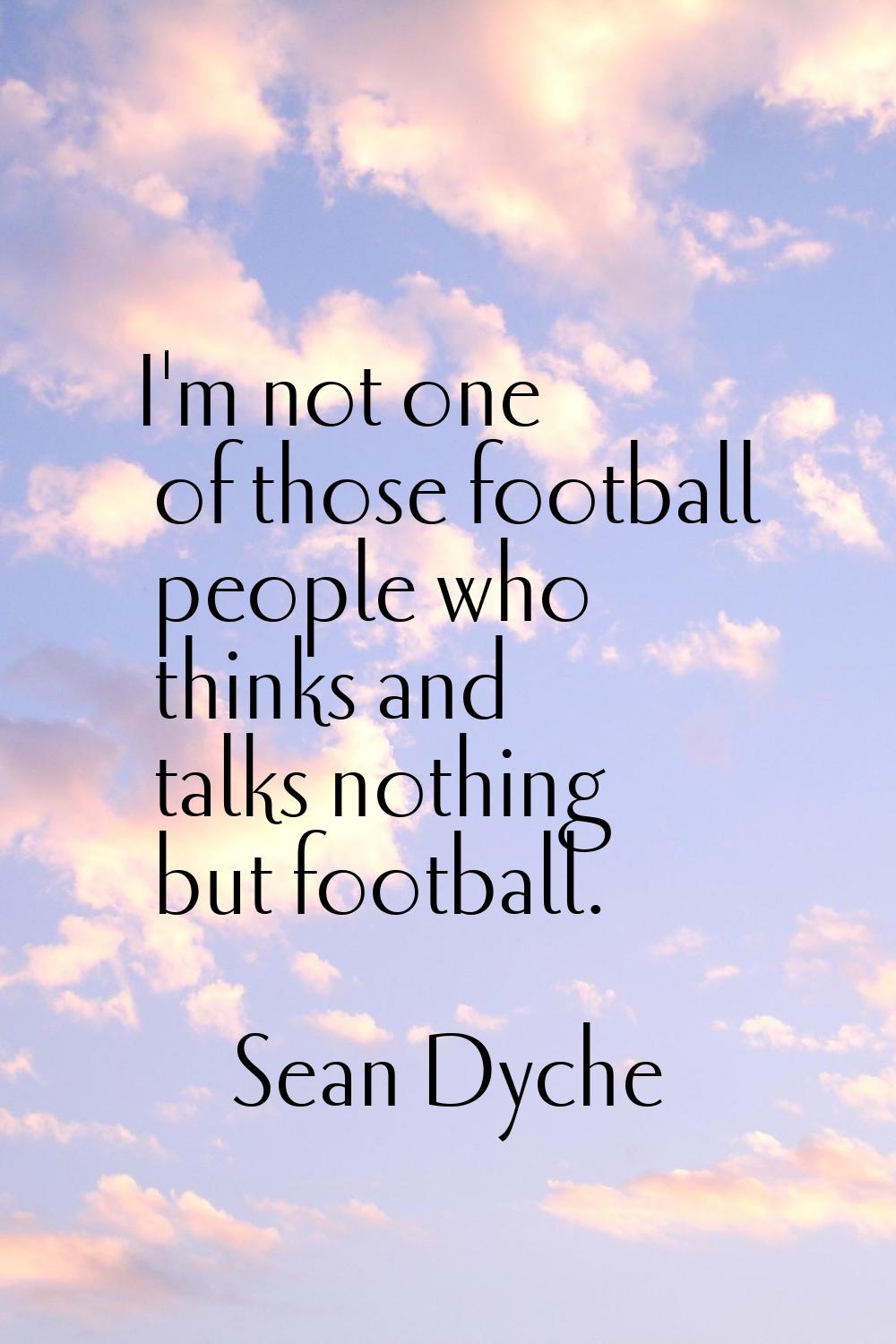 I'm not one of those football people who thinks and talks nothing but football.