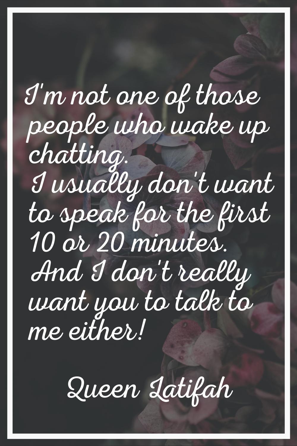 I'm not one of those people who wake up chatting. I usually don't want to speak for the first 10 or