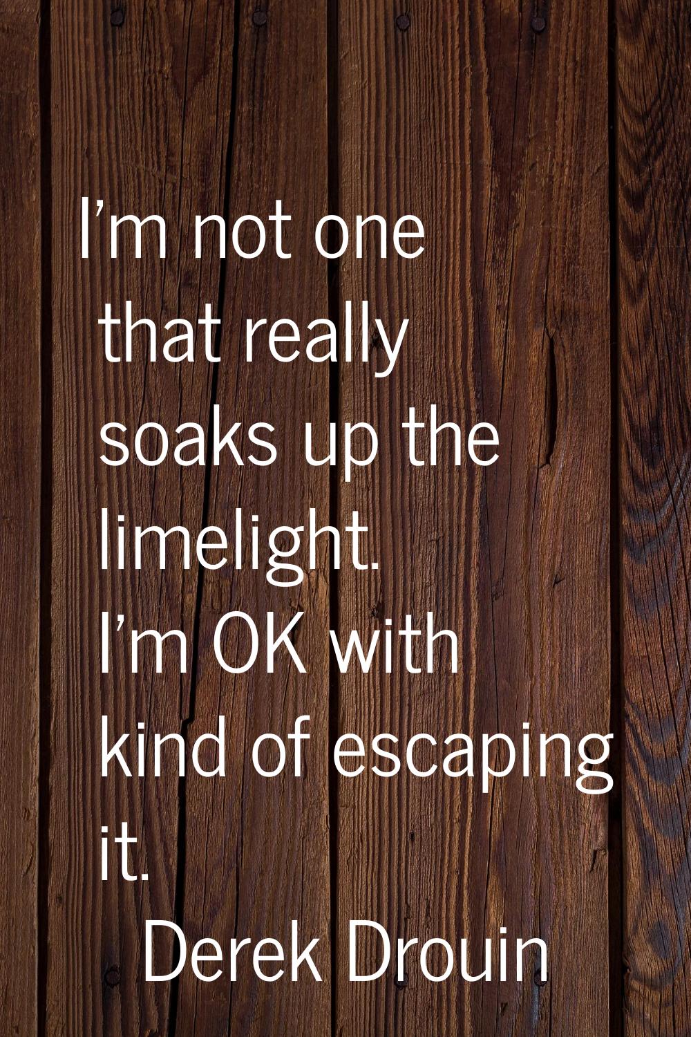 I'm not one that really soaks up the limelight. I'm OK with kind of escaping it.