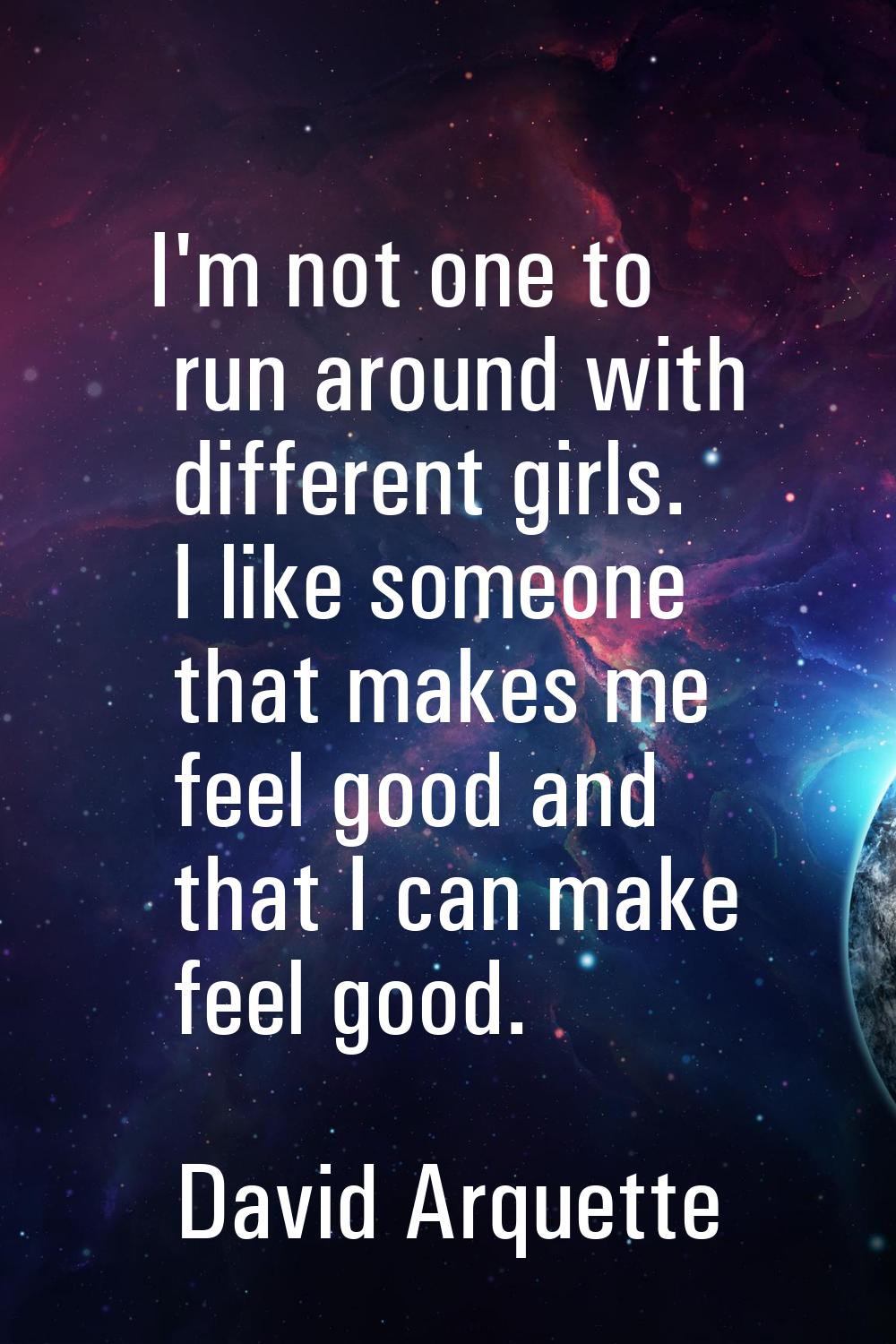 I'm not one to run around with different girls. I like someone that makes me feel good and that I c