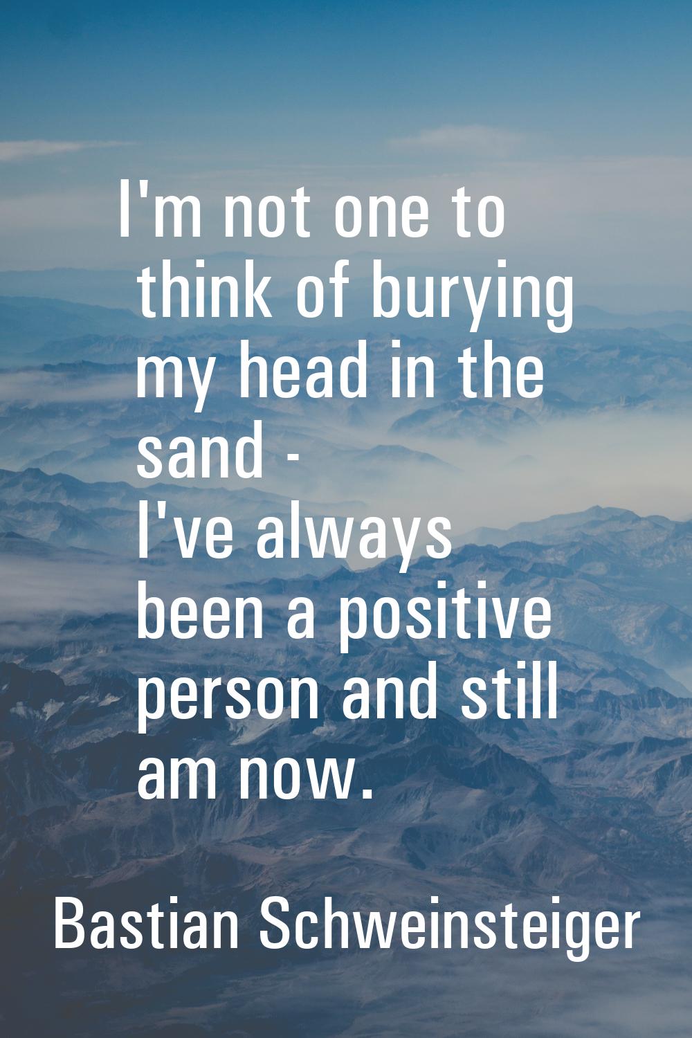 I'm not one to think of burying my head in the sand - I've always been a positive person and still 
