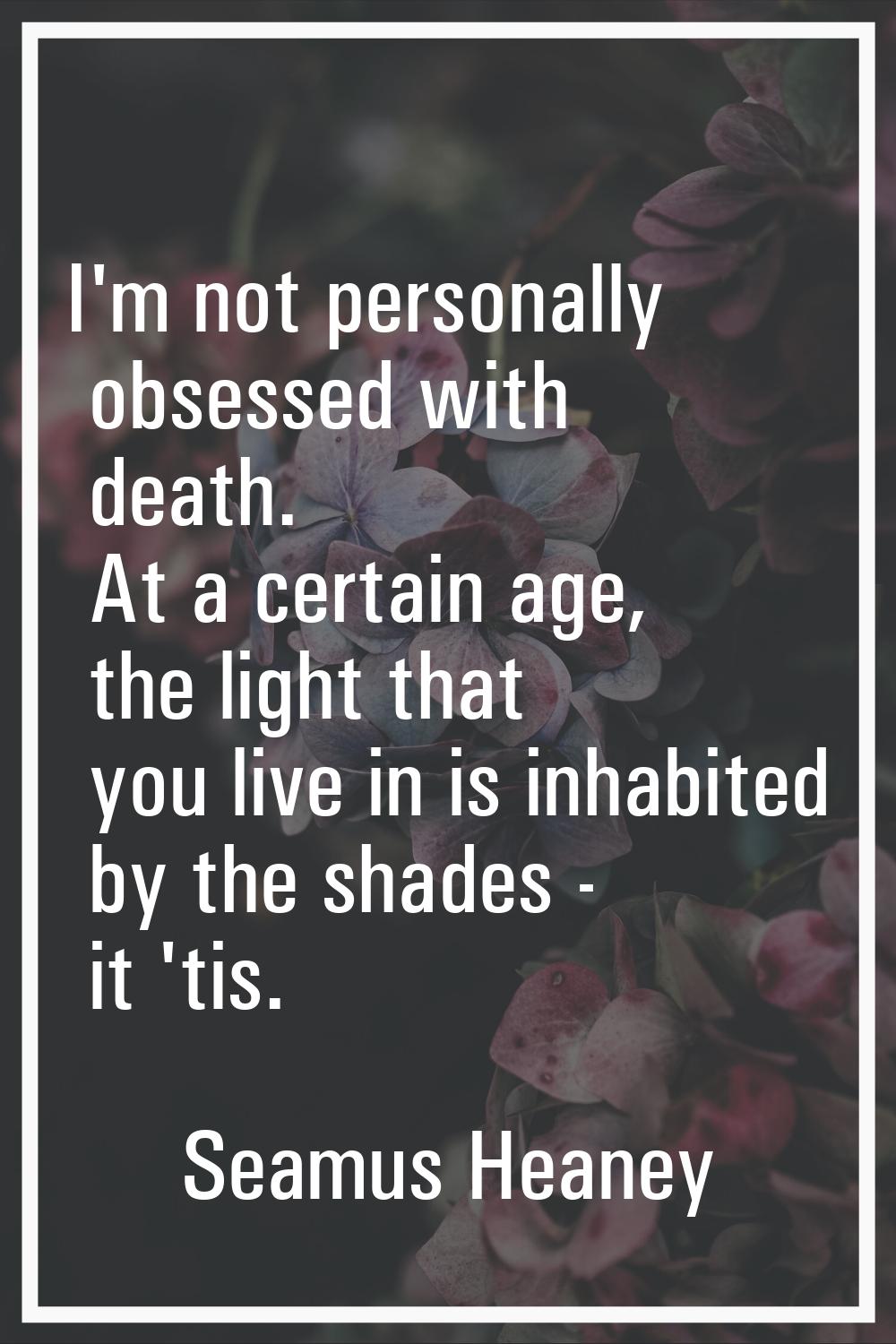 I'm not personally obsessed with death. At a certain age, the light that you live in is inhabited b