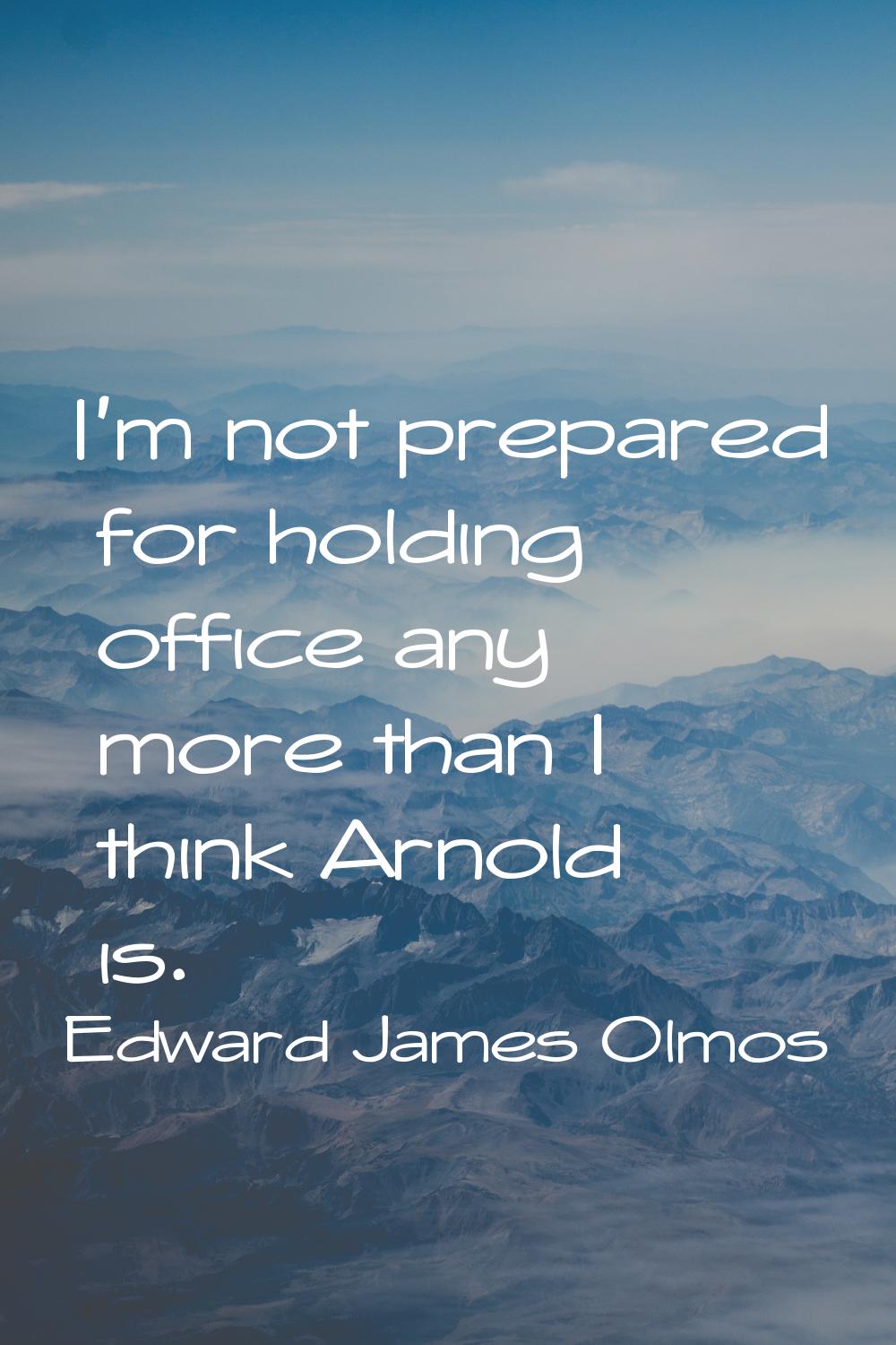 I'm not prepared for holding office any more than I think Arnold is.