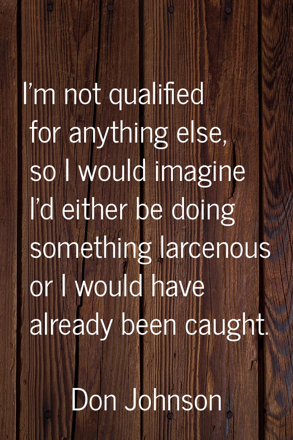 I'm not qualified for anything else, so I would imagine I'd either be doing something larcenous or 