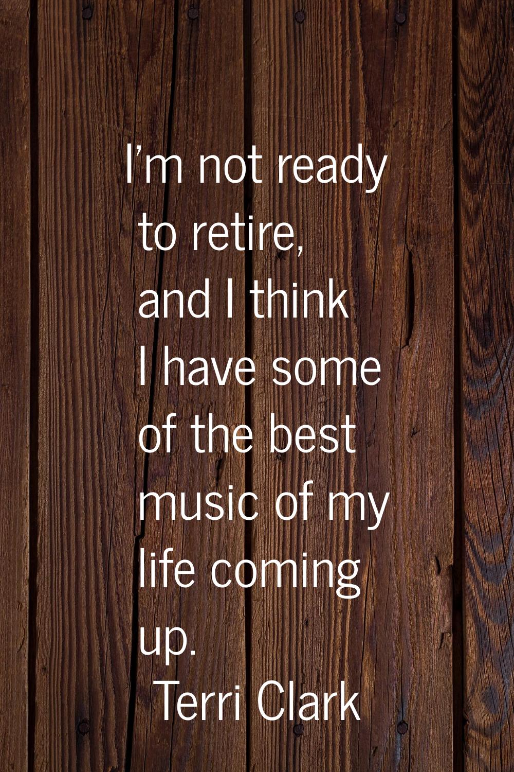 I'm not ready to retire, and I think I have some of the best music of my life coming up.