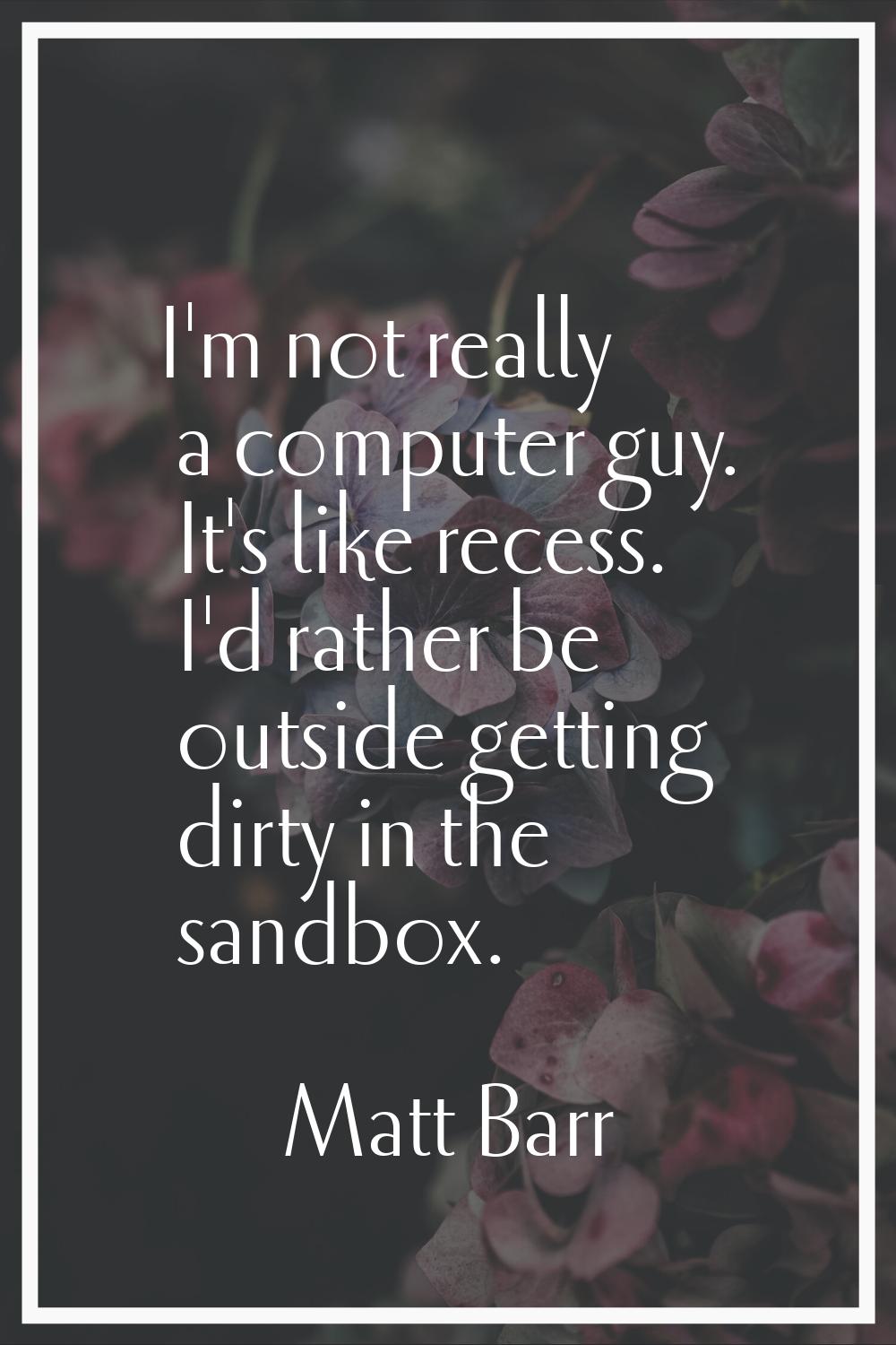 I'm not really a computer guy. It's like recess. I'd rather be outside getting dirty in the sandbox