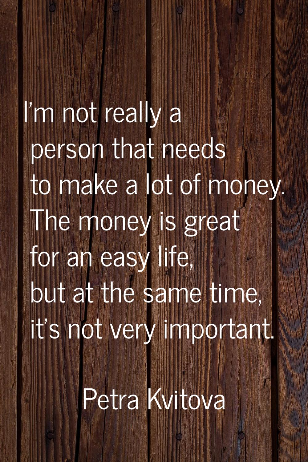 I'm not really a person that needs to make a lot of money. The money is great for an easy life, but