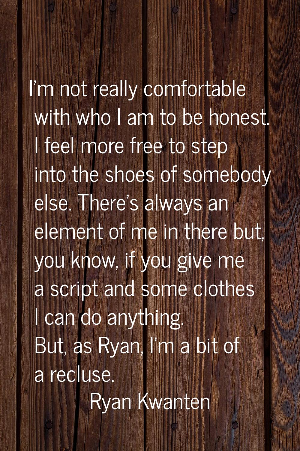 I'm not really comfortable with who I am to be honest. I feel more free to step into the shoes of s