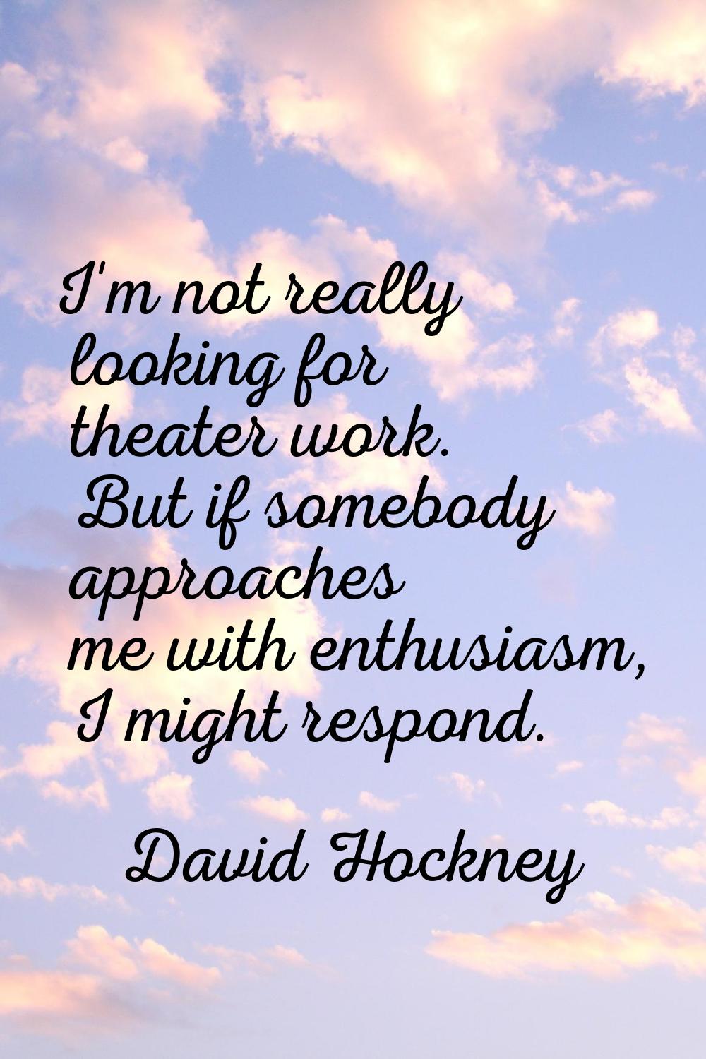I'm not really looking for theater work. But if somebody approaches me with enthusiasm, I might res