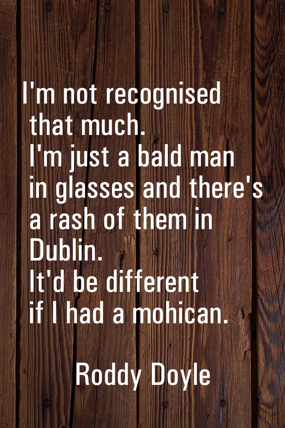 I'm not recognised that much. I'm just a bald man in glasses and there's a rash of them in Dublin. 