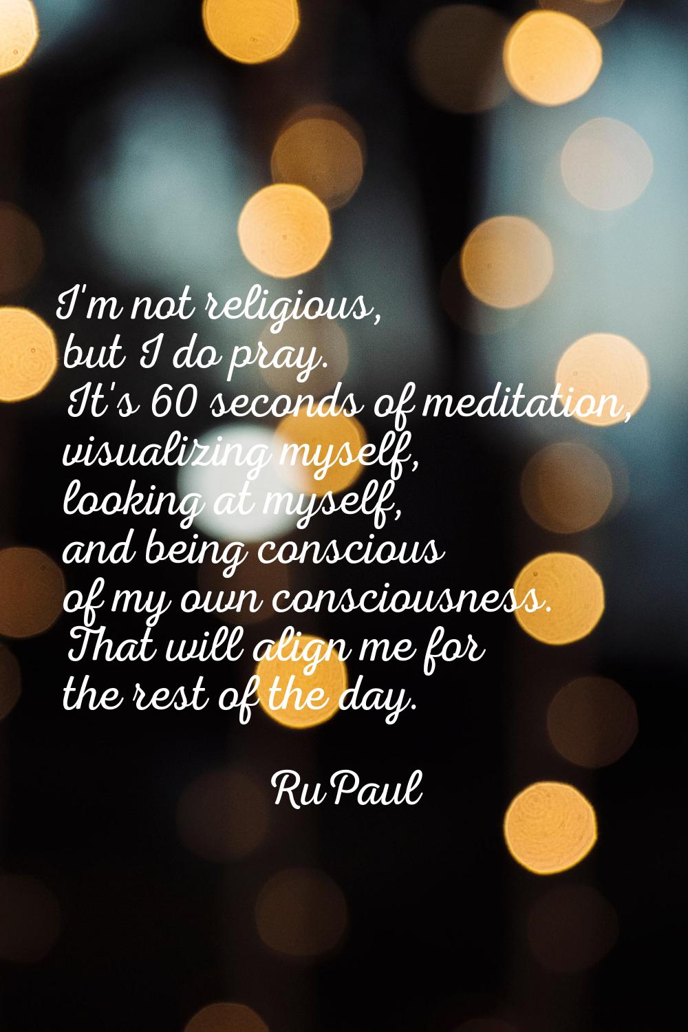 I'm not religious, but I do pray. It's 60 seconds of meditation, visualizing myself, looking at mys