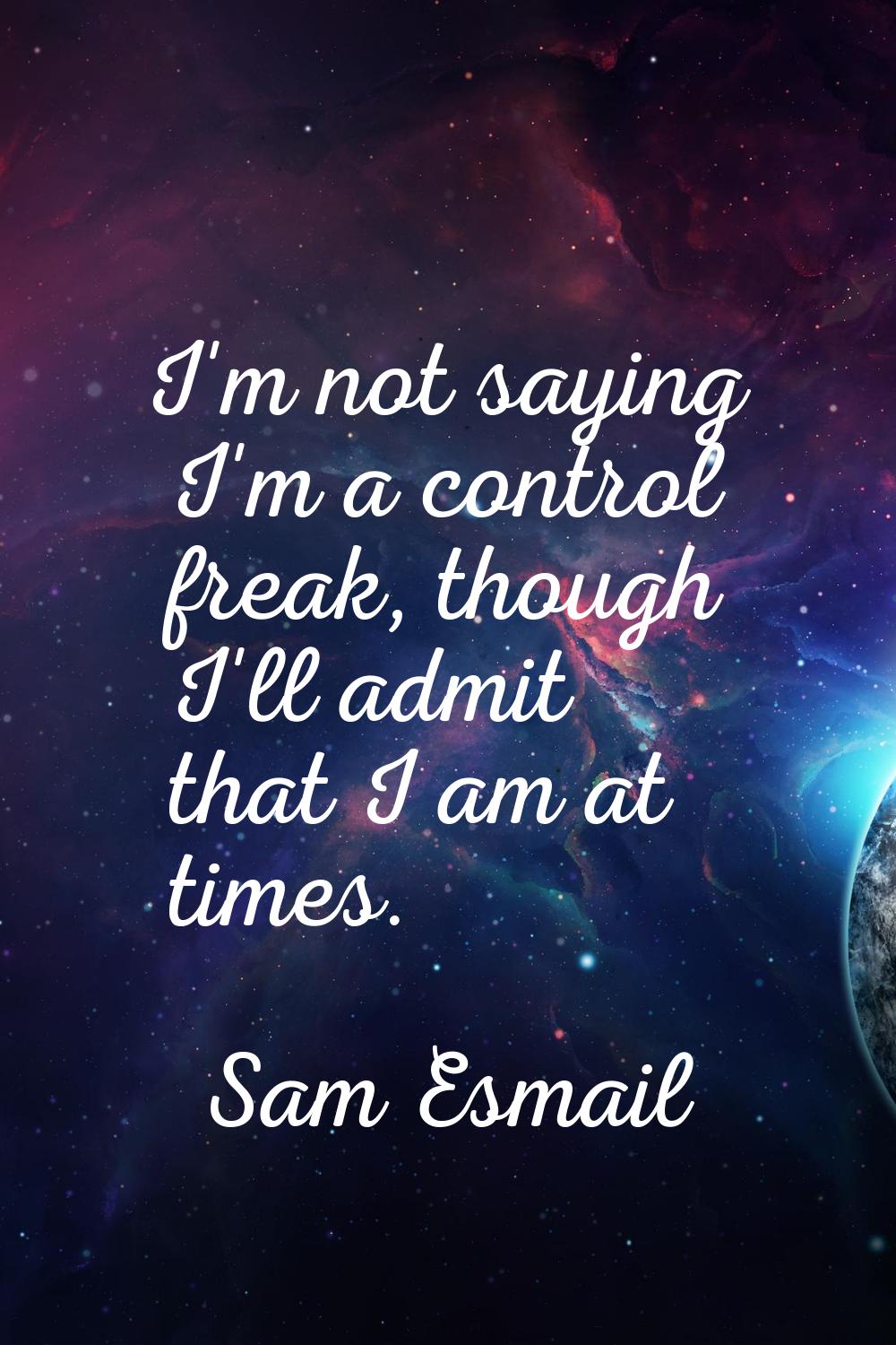 I'm not saying I'm a control freak, though I'll admit that I am at times.