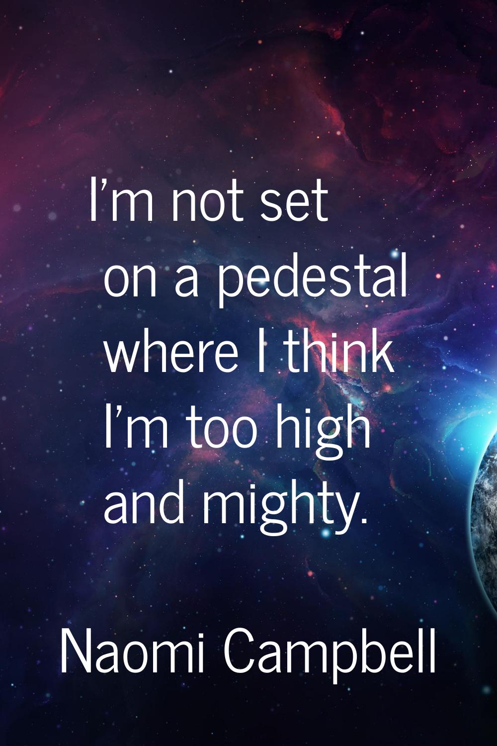 I'm not set on a pedestal where I think I'm too high and mighty.