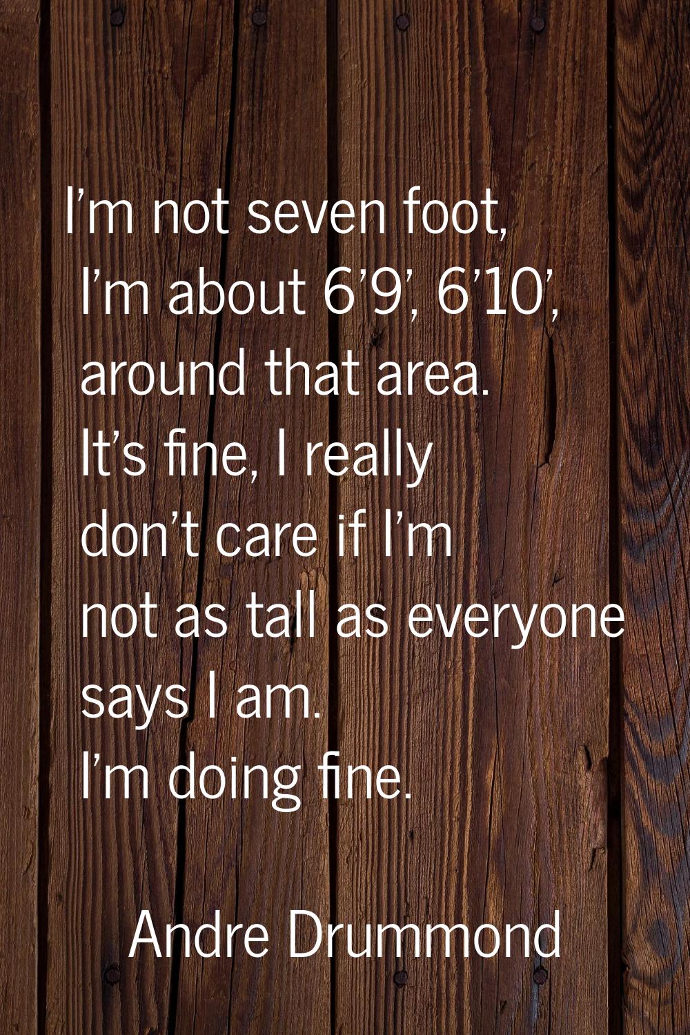 I'm not seven foot, I'm about 6'9', 6'10', around that area. It's fine, I really don't care if I'm 