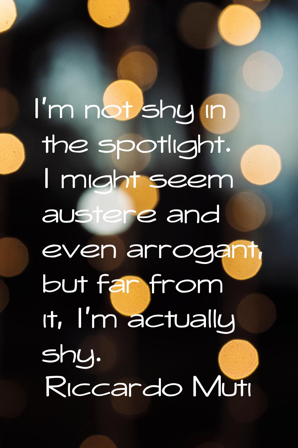 I'm not shy in the spotlight. I might seem austere and even arrogant, but far from it, I'm actually