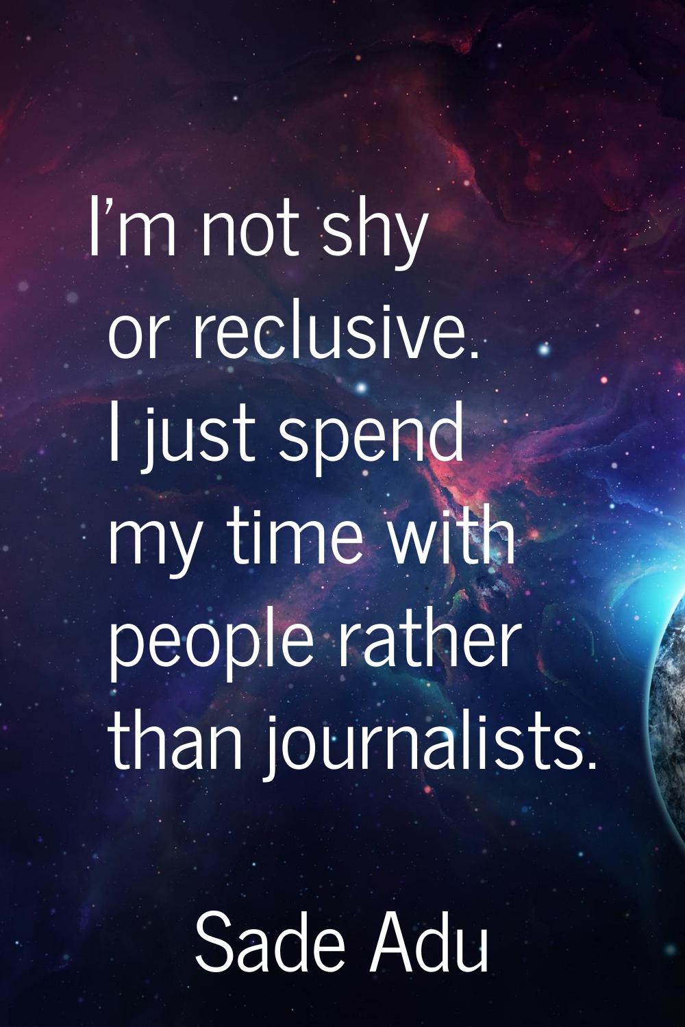 I'm not shy or reclusive. I just spend my time with people rather than journalists.