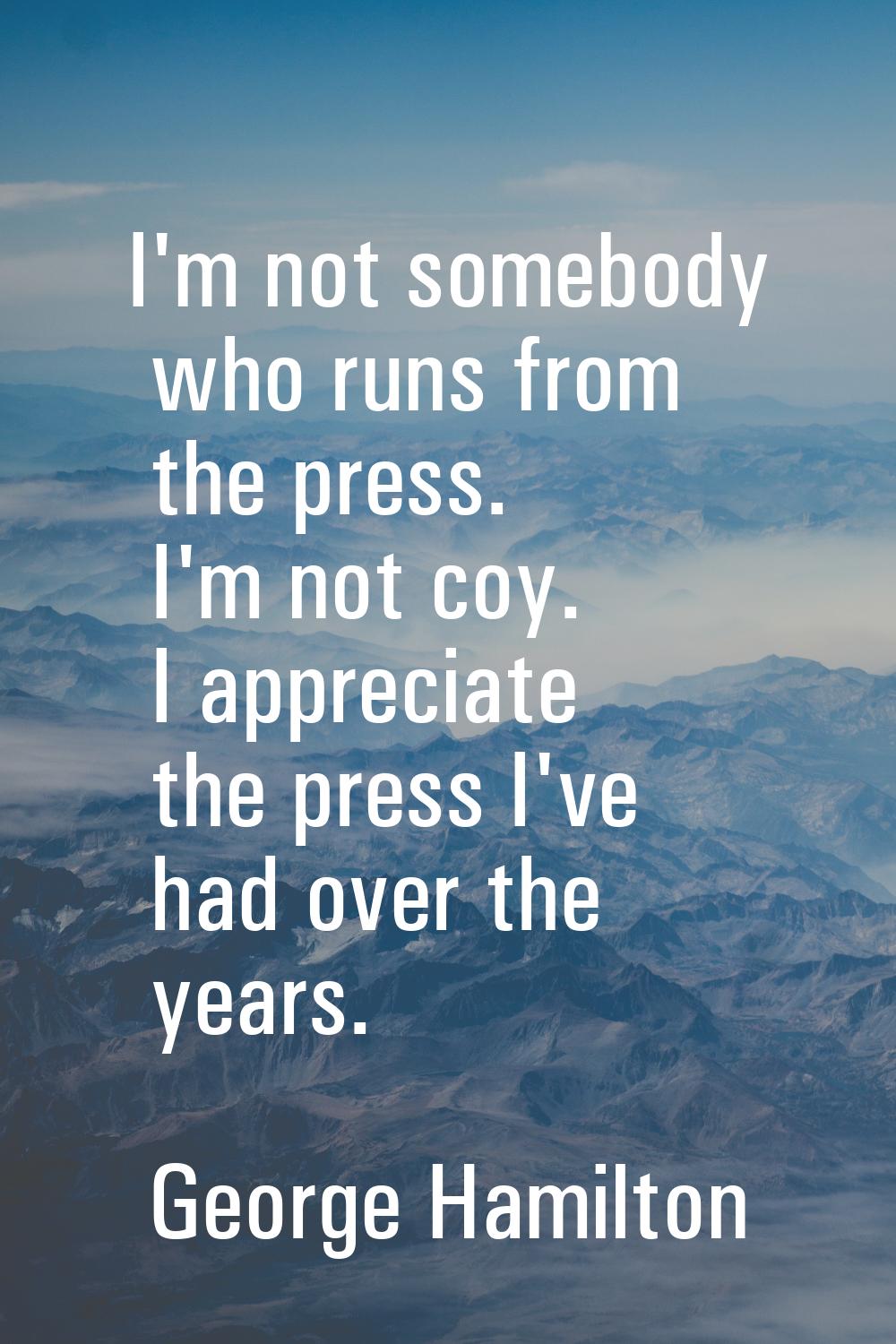 I'm not somebody who runs from the press. I'm not coy. I appreciate the press I've had over the yea