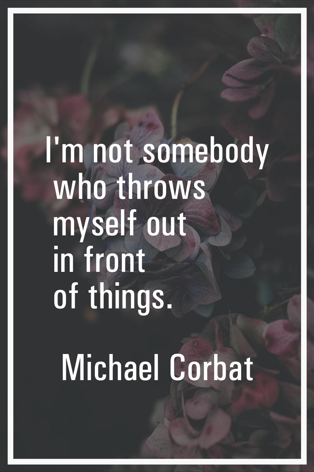 I'm not somebody who throws myself out in front of things.