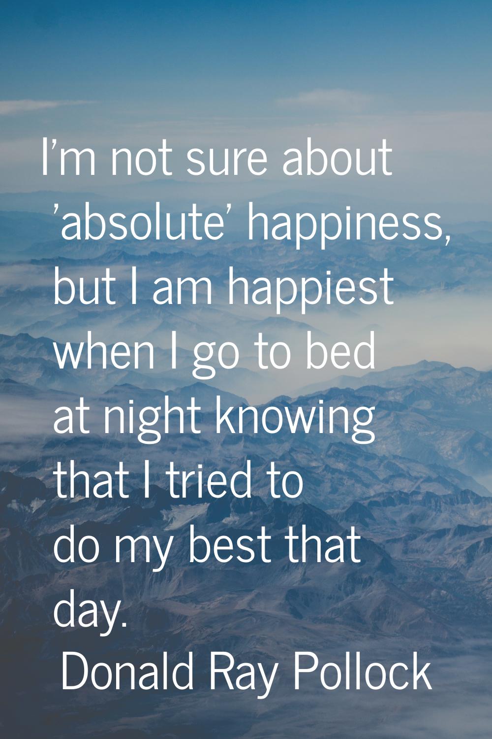 I'm not sure about 'absolute' happiness, but I am happiest when I go to bed at night knowing that I