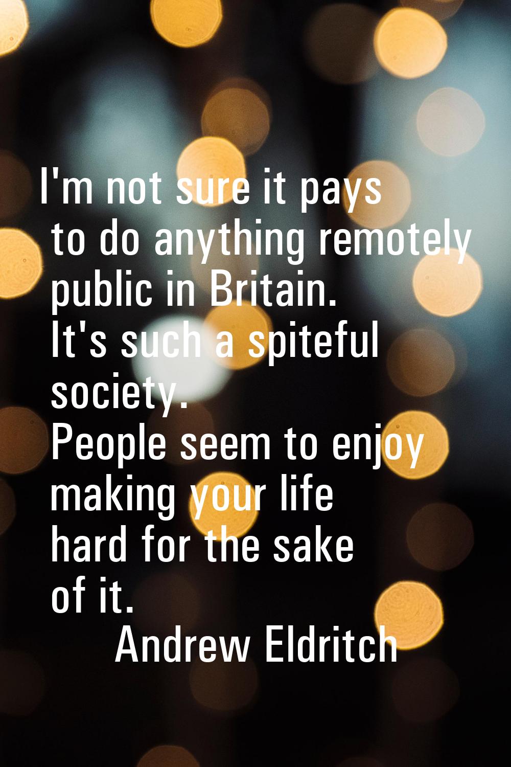 I'm not sure it pays to do anything remotely public in Britain. It's such a spiteful society. Peopl