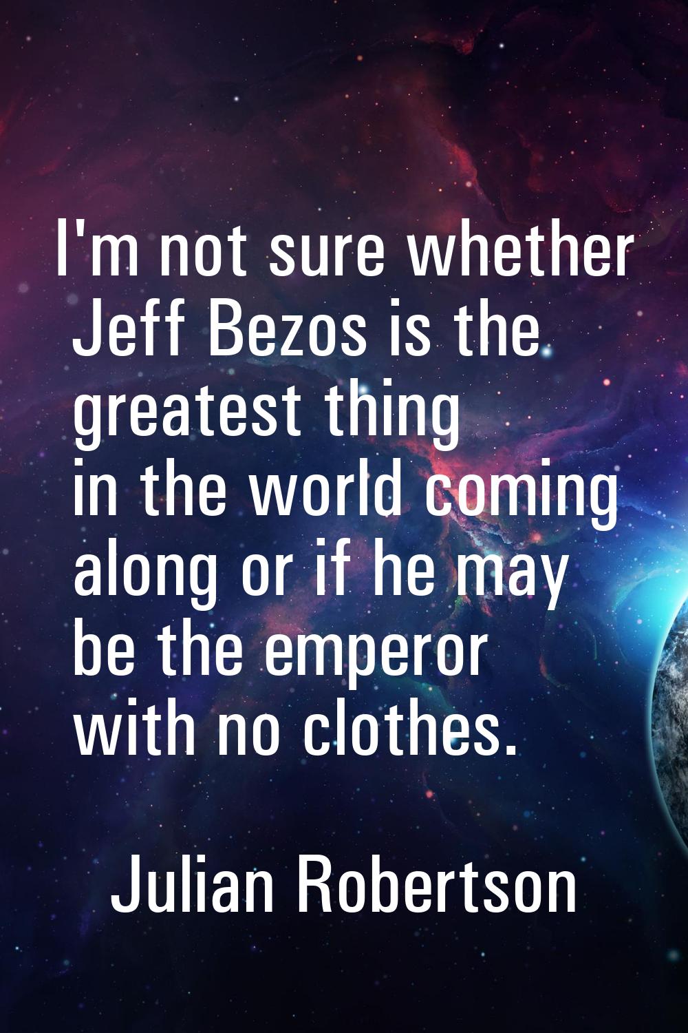 I'm not sure whether Jeff Bezos is the greatest thing in the world coming along or if he may be the