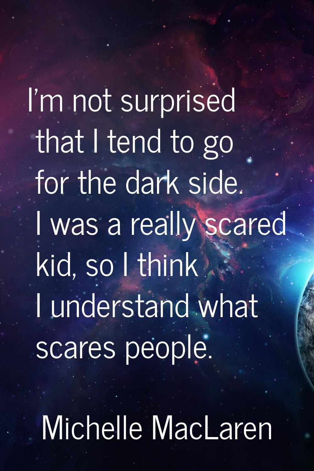 I'm not surprised that I tend to go for the dark side. I was a really scared kid, so I think I unde