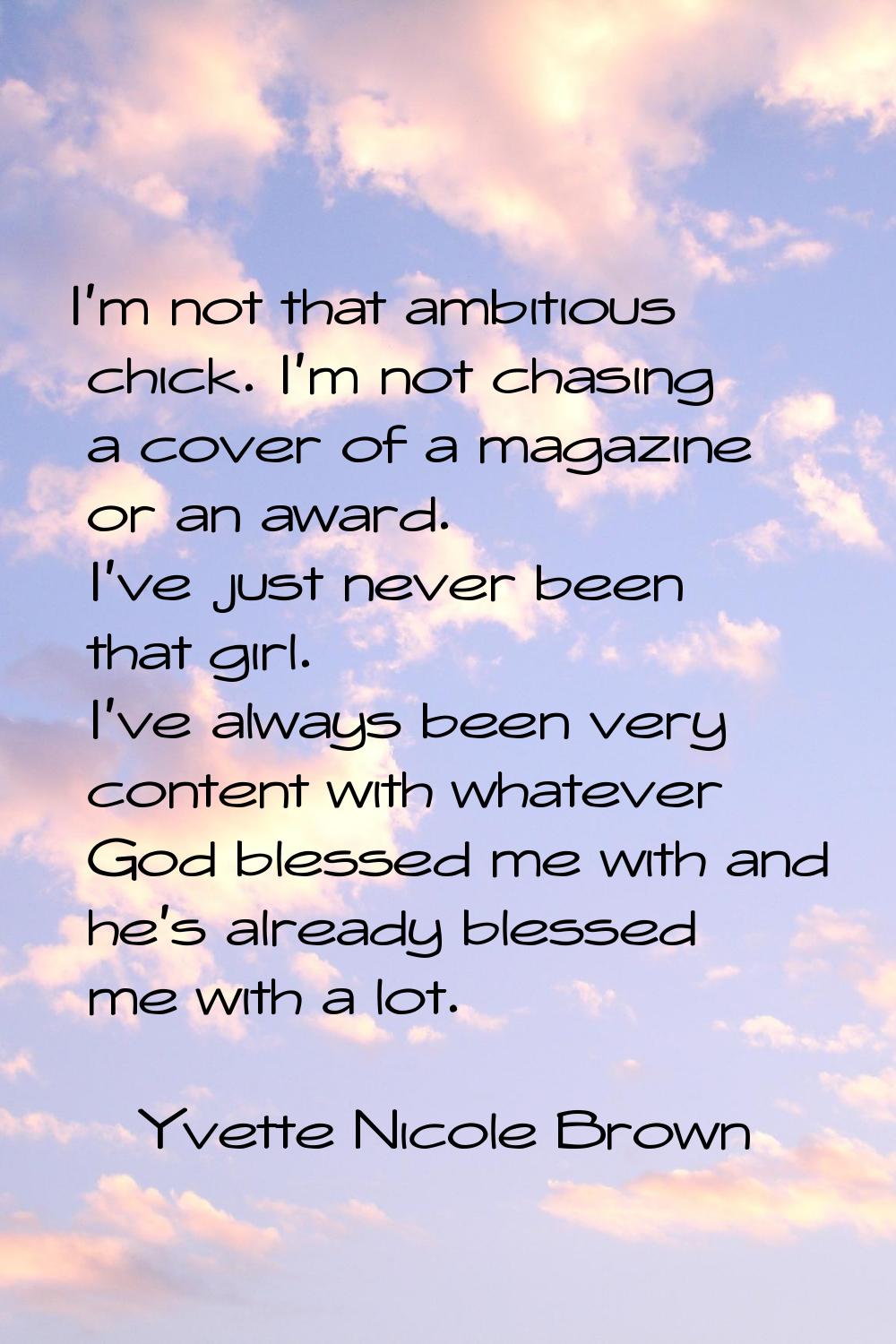 I'm not that ambitious chick. I'm not chasing a cover of a magazine or an award. I've just never be
