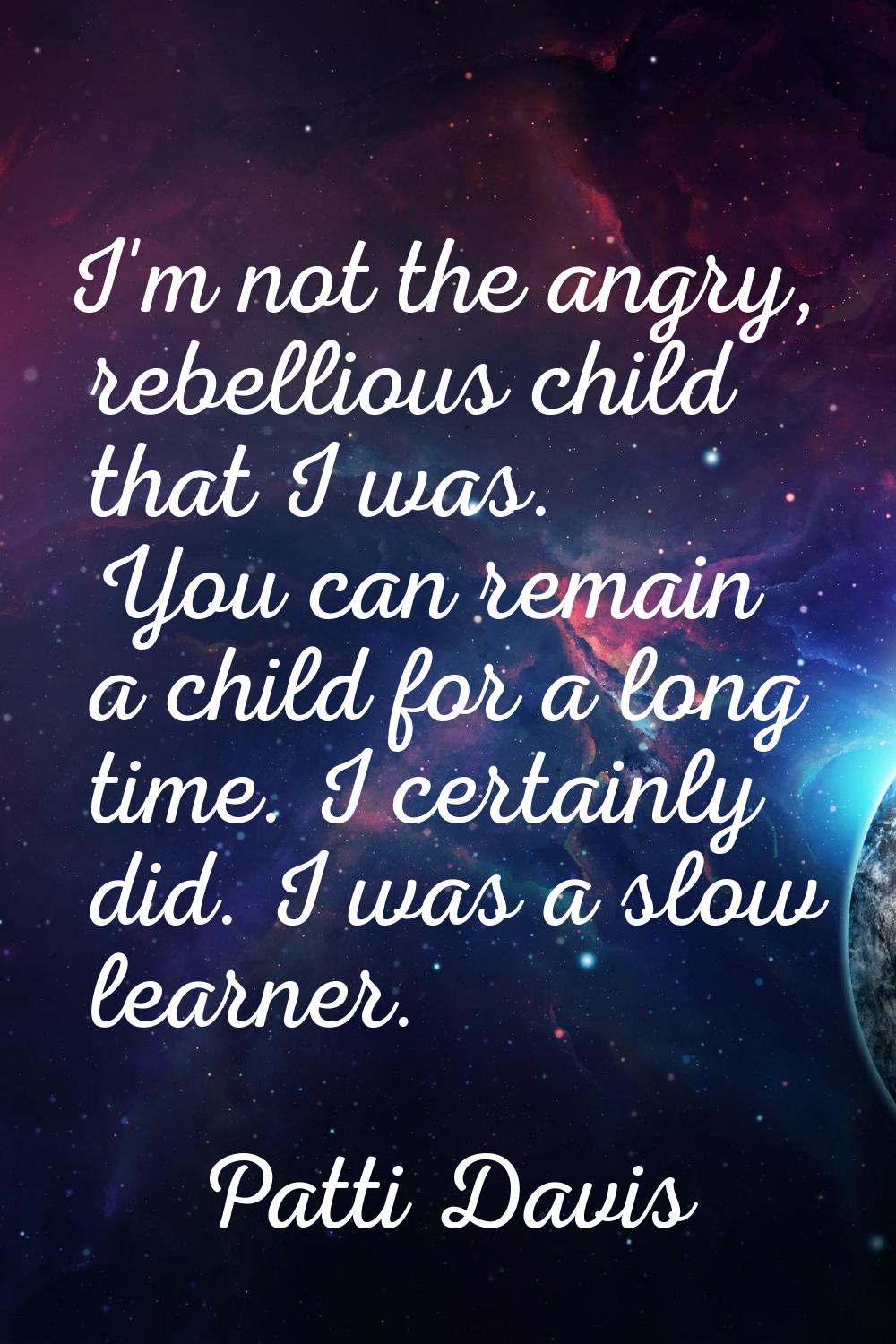 I'm not the angry, rebellious child that I was. You can remain a child for a long time. I certainly