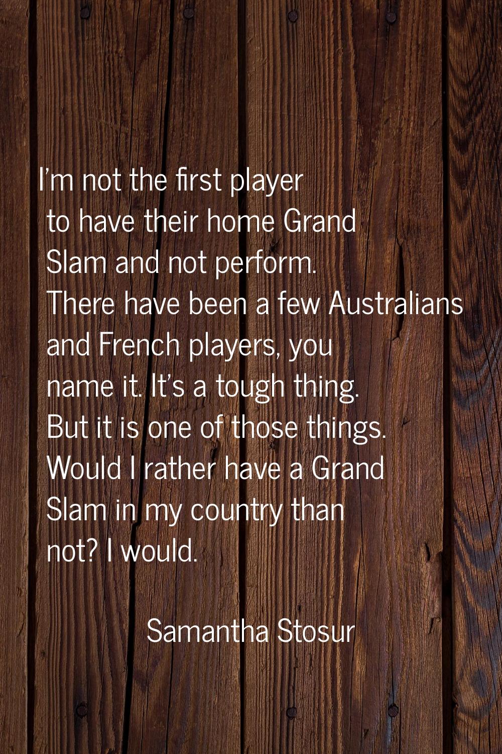 I'm not the first player to have their home Grand Slam and not perform. There have been a few Austr