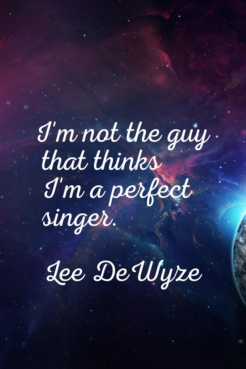 I'm not the guy that thinks I'm a perfect singer.