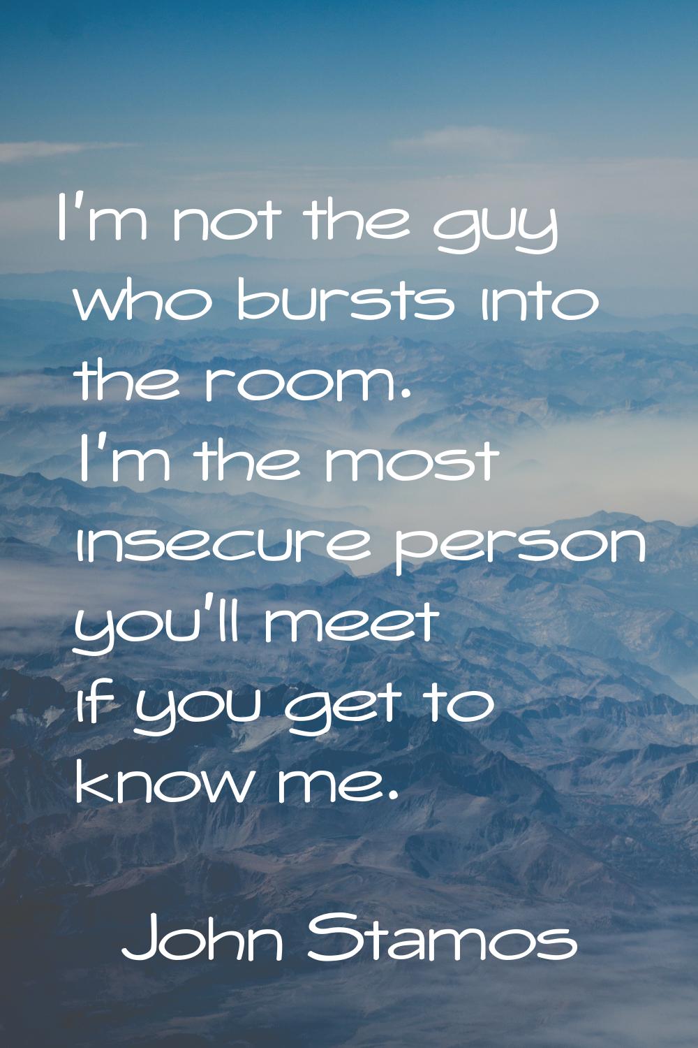 I'm not the guy who bursts into the room. I'm the most insecure person you'll meet if you get to kn
