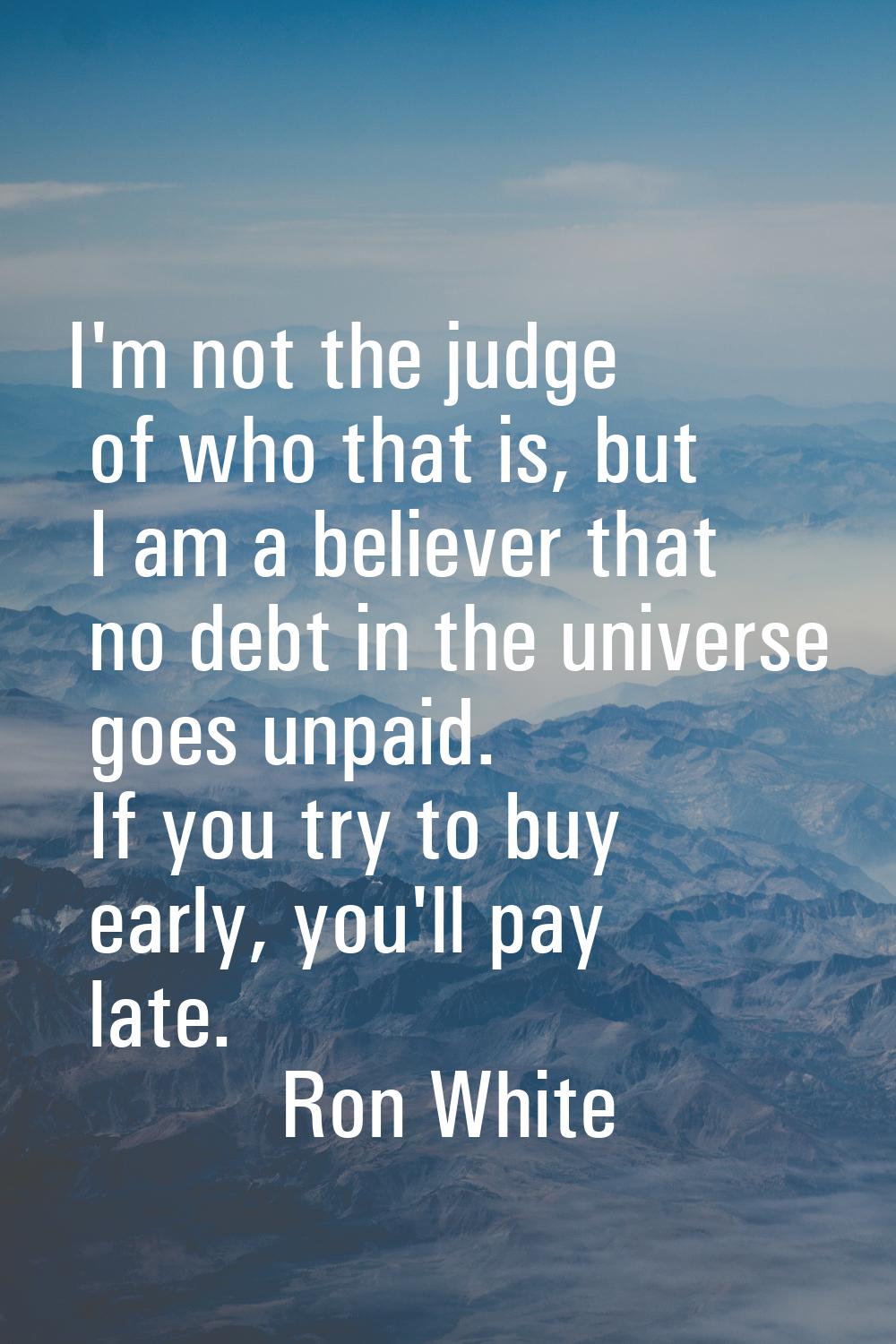 I'm not the judge of who that is, but I am a believer that no debt in the universe goes unpaid. If 