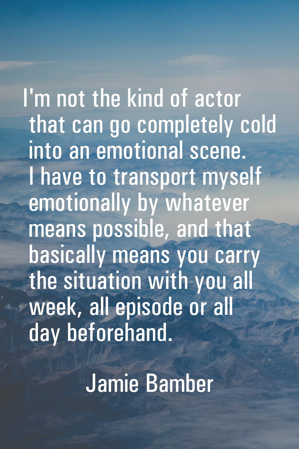 I'm not the kind of actor that can go completely cold into an emotional scene. I have to transport 