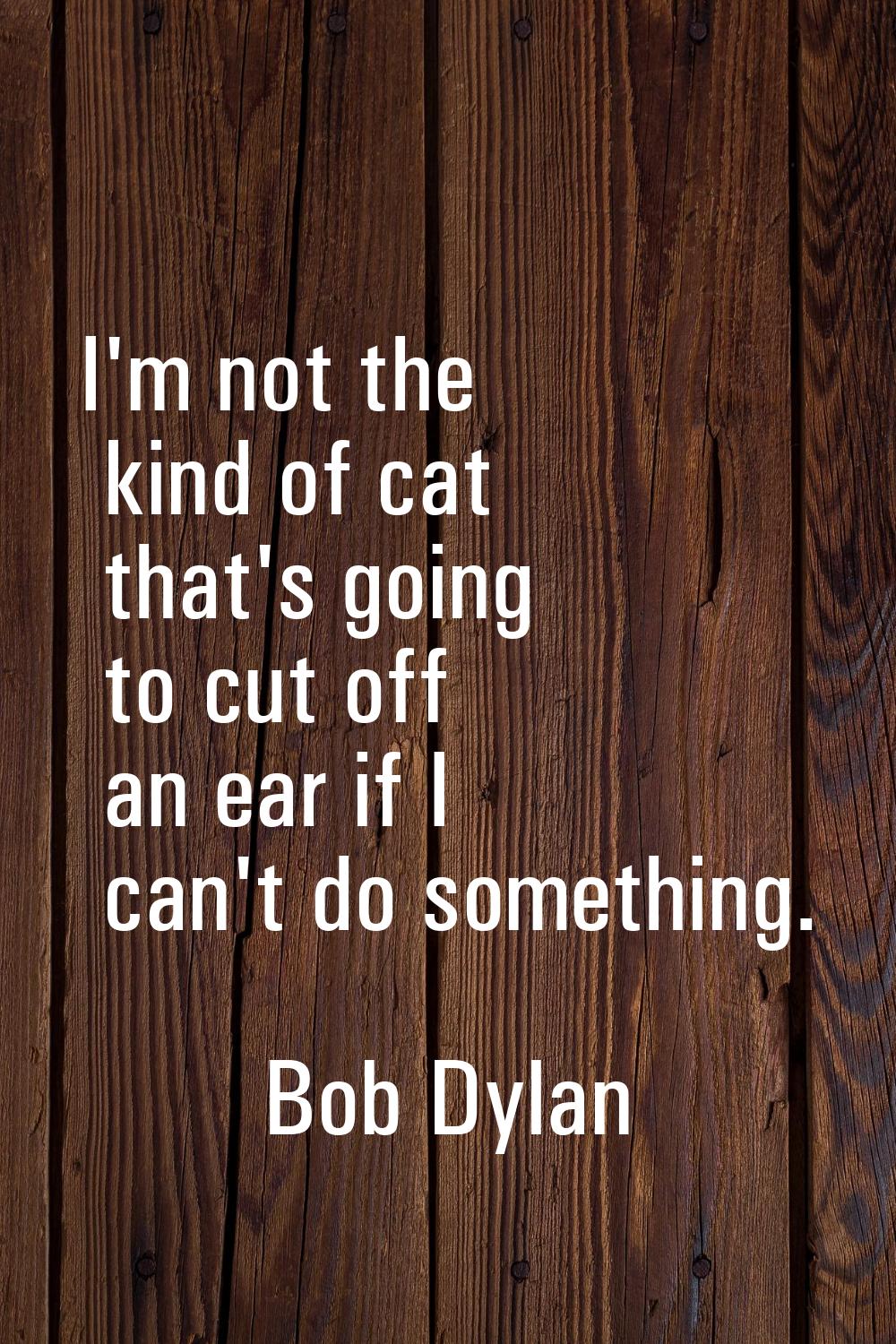 I'm not the kind of cat that's going to cut off an ear if I can't do something.