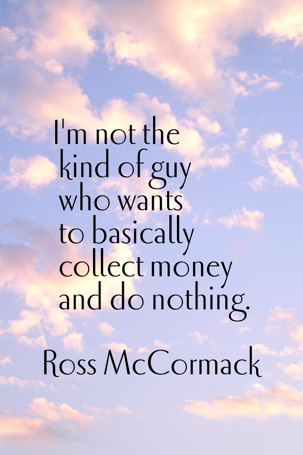 I'm not the kind of guy who wants to basically collect money and do nothing.