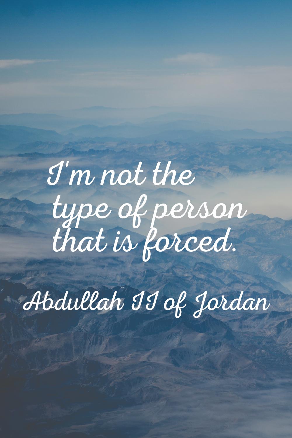 I'm not the type of person that is forced.