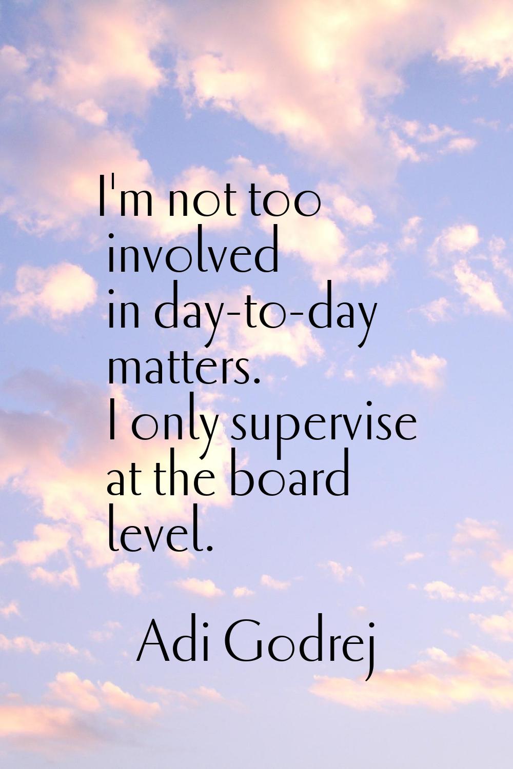 I'm not too involved in day-to-day matters. I only supervise at the board level.