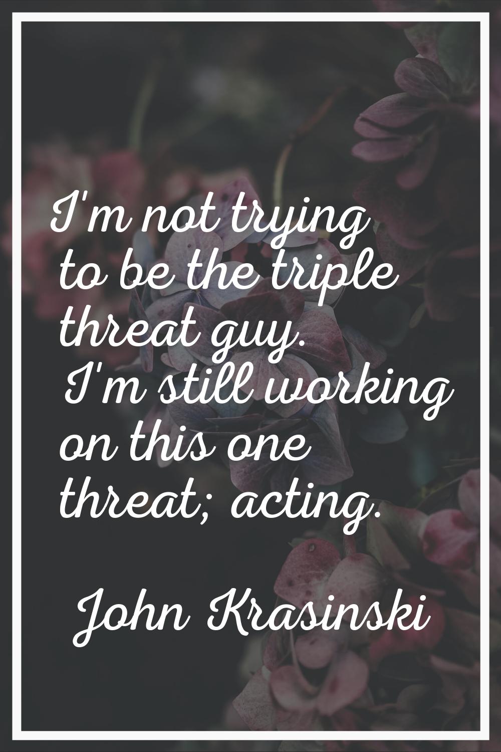 I'm not trying to be the triple threat guy. I'm still working on this one threat; acting.