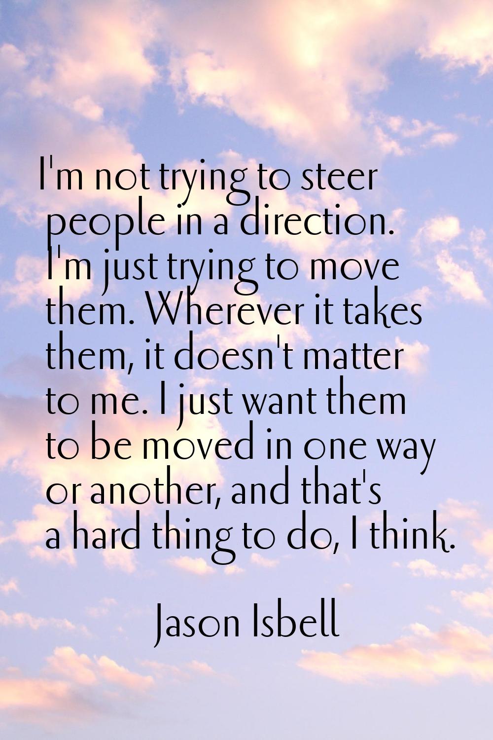 I'm not trying to steer people in a direction. I'm just trying to move them. Wherever it takes them