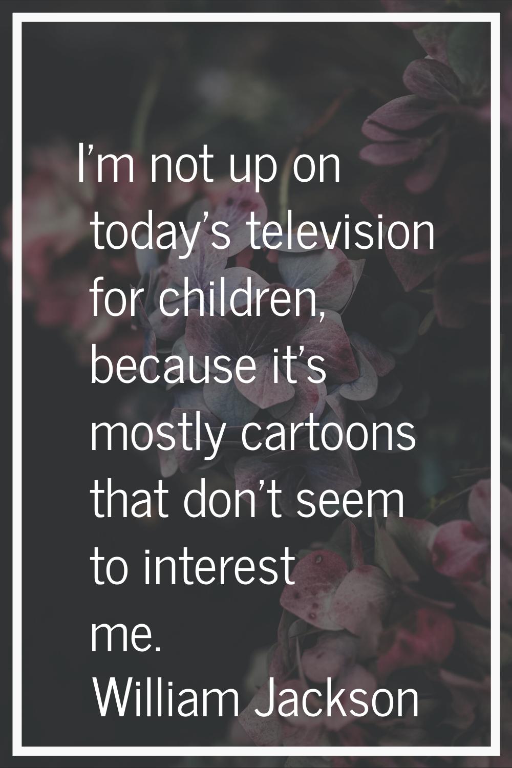 I'm not up on today's television for children, because it's mostly cartoons that don't seem to inte