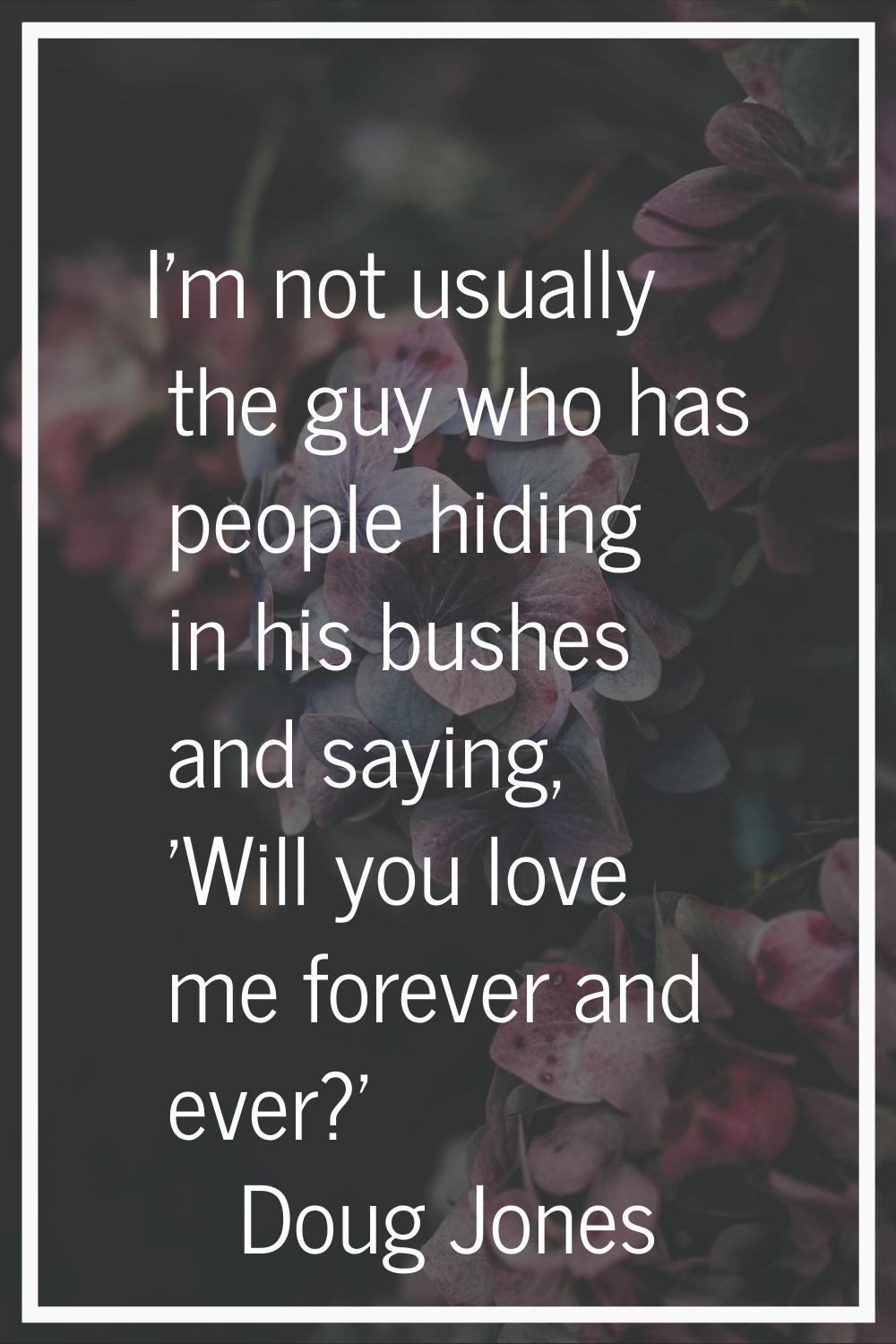 I'm not usually the guy who has people hiding in his bushes and saying, 'Will you love me forever a