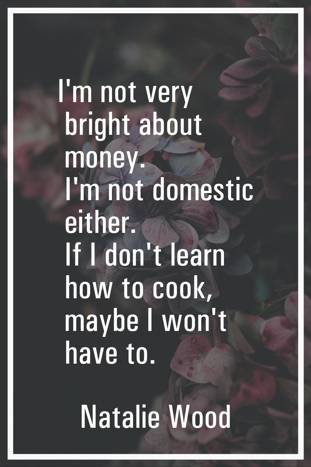 I'm not very bright about money. I'm not domestic either. If I don't learn how to cook, maybe I won